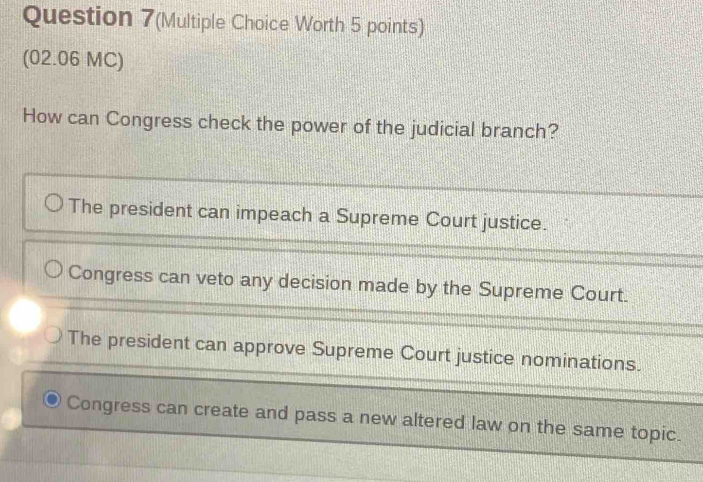 Question 7(Multiple Choice Worth 5 points)
(02.06 MC)
How can Congress check the power of the judicial branch?
The president can impeach a Supreme Court justice.
Congress can veto any decision made by the Supreme Court.
The president can approve Supreme Court justice nominations.
Congress can create and pass a new altered law on the same topic.