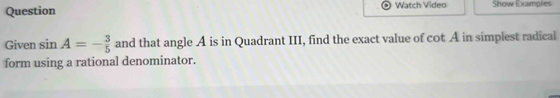 Question Watch Video Show Examples 
Given sin A=- 3/5  and that angle A is in Quadrant III, find the exact value of cot A in simplest radical 
form using a rational denominator.