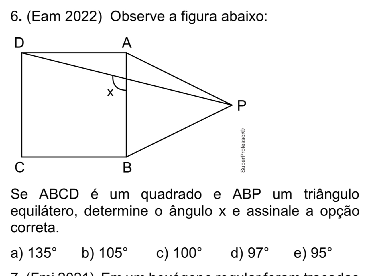 (Eam 2022) Observe a figura abaixo:
Se ABCD é um quadrado e ABP um triângulo
equilátero, determine o ângulo x e assinale a opção
correta.
a) 135° b) 105° c) 100° d) 97° e) 95°