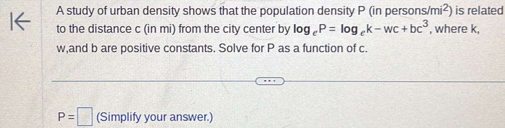 A study of urban density shows that the population density P (in perso ns/mi^2) is related 
to the distance c (in mi) from the city center by log _eP=log _ek-wc+bc^3 , where k,
w,and b are positive constants. Solve for P as a function of c.
P=□ (Simplify your answer.)