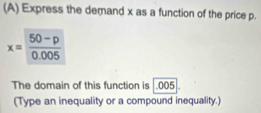 Express the demand x as a function of the price p.
x= (50-p)/0.005 
The domain of this function is |.005 I 
(Type an inequality or a compound inequality.)