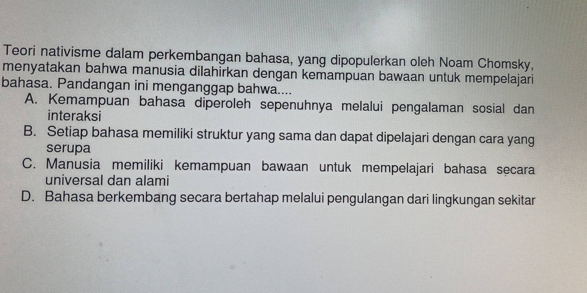 Teori nativisme dalam perkembangan bahasa, yang dipopulerkan oleh Noam Chomsky,
menyatakan bahwa manusia dilahirkan dengan kemampuan bawaan untuk mempelajari
bahasa. Pandangan ini menganggap bahwa....
A. Kemampuan bahasa diperoleh sepenuhnya melalui pengalaman sosial dan
interaksi
B. Setiap bahasa memiliki struktur yang sama dan dapat dipelajari dengan cara yang
serupa
C. Manusia memiliki kemampuan bawaan untuk mempelajari bahasa secara
universal dan alami
D. Bahasa berkembang secara bertahap melalui pengulangan dari lingkungan sekitar