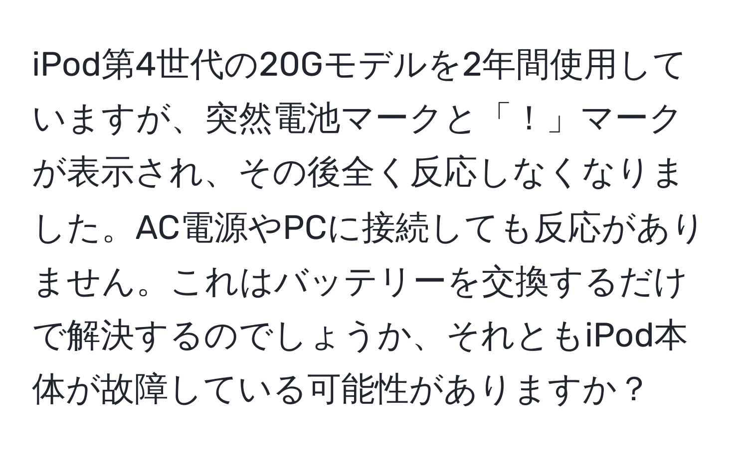 iPod第4世代の20Gモデルを2年間使用していますが、突然電池マークと「！」マークが表示され、その後全く反応しなくなりました。AC電源やPCに接続しても反応がありません。これはバッテリーを交換するだけで解決するのでしょうか、それともiPod本体が故障している可能性がありますか？