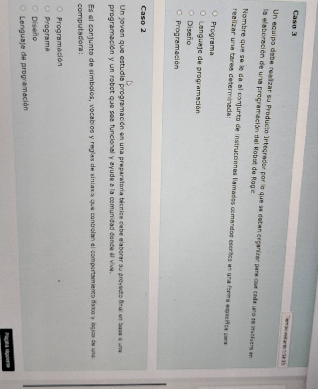 Caso 3
Tiempo restante 1:54:05
Un equipo debe realizar su Producto Integrador por lo que se deben organizar para que cada uno se involucre en
la elaboración de una programación del Robot de Rogic
Nombre que se le da al conjunto de instrucciones llamados comandos escritos en una forma específica para
realizar una tarea determinada:
Programa
Lenguaje de programación
Diseño
Programación
Caso 2
Un joven que estudia programación en una preparatoria técnica debe elaborar su proyecto final en base a una
programación y un robot que sea funcional y ayude a la comunidad donde él vive.
Es el conjunto de símbolos, vocablos y reglas de sintaxis que controlan el comportamiento físico y lógico de una
computadora:
Programación
Programa
Diseño
Lenguaje de programación
Página siguiente