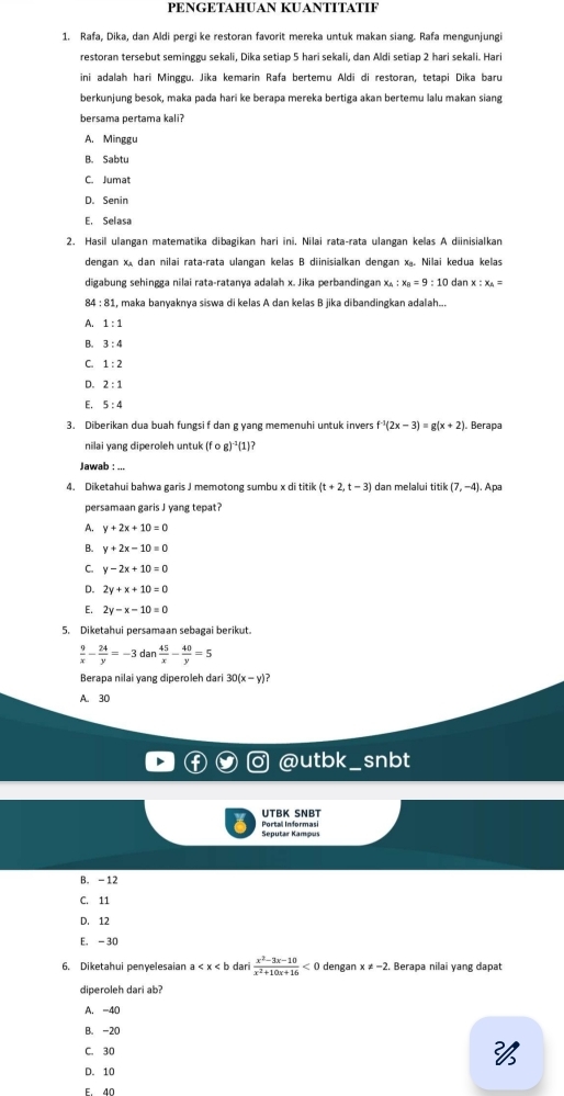 PÉNGΕTAHUAN KUANTÍTÄTIF
1. Rafa, Dika, dan Aldi pergi ke restoran favorit mereka untuk makan siang. Rafa mengunjungi
restoran tersebut seminggu sekali, Dika setiap 5 hari sekali, dan Aldi setiap 2 hari sekali. Hari
ini adalah hari Minggu. Jika kemarin Rafa bertemu Aldi di restoran, tetapi Dika baru
berkunjung besok, maka pada hari ke berapa mereka bertiga akan bertemu lalu makan siang
bersama pertama kali?
A. Minggu
B. Sabtu
C. Jumat
D. Senin
E. Selasa
2. Hasil ulangan matematika dibagikan hari ini. Nilai rata-rata ulangan kelas A diinisialkan
dengan x dan nilai rata-rata ulangan kelas B diinisialkan dengan x. Nilai kedua kelas
digabung sehingga nilai rata-ratanya adalah x. Jika perbandingan x。 :x_a=9:10 dan x:x_△ =
84 : 81, maka banyaknya siswa di kelas A dan kelas B jika dibandingkan adalah...
A. 1:1
B. 3:4
C. 1:2
D. 2:1
E. 5:4
3. Diberikan dua buah fungsi f dan g yang memenuhi untuk invers f^(-1)(2x-3)=g(x+2) Berapa
nilai yang diperoleh untuk (fcirc g)^-1(1)
Jawab : ...
4. Diketahui bahwa garis J memotong sumbu x di titik (t+2,t-3) dan melalui titik(7,-4).Ap
persamaan garis J yang tepat?
A. y+2x+10=0
B. y+2x-10=0
C. y-2x+10=0
D. 2y+x+10=0
E. 2y-x-10=0
5. Diketahui persamaan sebagai berikut
 9/x - 24/y =-3dan 45/x - 40/y =5
Berapa nilai yang diperoleh dari 30(x-y)?
A. 30
@utbk_snbt
UTBK SNBT
Seputar Kampus Portall Informasi
B. -12
C. 11
D. 12
E. -30
6. Diketahui penvelesaian a dar  (x^2-3x-10)/x^2+10x+16 <0</tex> dengan x!= -2. Berapa nilai yang dapat
diperoleh dari ab?
A. -40
B. -20
C. 30
D. 10
F. 40