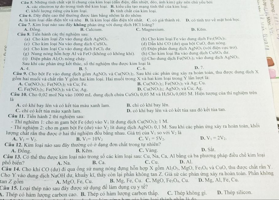 Cầu 5. Những tính chất vật lí chung của kim loại (dân điện, dân nhiệt, dẻo, ánh kim) gây nên chủ yêu bởi
A. các electron tự do trong tỉnh thể kim loại. B. kiểu cầu tạo mạng tinh thể của kim loại
C. khối lượng riêng cửa kim loại. D. tính chất của kim loại.

Câu 6. Dây điện cao thể thường được làm bằng nhôm là do nhôm
A. là kim loại dẫn điện tốt và nhẹ. B. là kim loại dẫn điện tốt nhất. C. có giá thành rẻ. D. có tính trợ về mặt hoá học
Câu 7. Kim loại nào sau đây không phản ứng với dung dịch HCl loãng?
A. Đồng. B. Calcium. C. Magnesium. D. Kēm.
Câu 8. Tiến hành các thí nghiệm sau:
(a) Cho kim loại Zn vào dung dịch AgNO₃. (b) Cho kim loại Fe vào dung dịch Fe (SO_4)_3
(c) Cho kim loại Na vào dung dịch CuSO₄. (d) Dẫn khí CO (dư) qua bột CuO, đun nóng.
(e) Cho kim loại Cu vào dung dịch FeCl₃ dư. (f) Điện phân dung dịch AgNO_3 ( với điện cực trơ)
(g) Nung nóng hỗn hợp Al và FeO (không có không khí). (h) Cho kim loại Ba vào dung dịch CuSO₄ dư.
(i) Điện phân Al_2O_3 nóng chảy. (j) Cho dung dịch Fe(NO_3) 2 vào dung dịch AgNO_3.
Sau khi các phản ứng kết thúc, số thí nghiệm thu được kim loại là
A. 4. B. 5. C. 6 D. 7.
Câu 9. Cho bột Fe vào dung dịch gồm AgNO_3 và Cu(NO_3)_2 : Sau khi các phản ứng xảy ra hoàn toàn, thu được dung dịch X
gồm hai muối và chất rắn Y gồm hai kim loại. Hai muổi trong X và hai kim loại trong Y lần lượt là:
A. Cu(NO_3)_2; Fe(NO_3)_2 và Cu; Fe. B. Cu(NO_3) : Fe(NO_3) 2 và Ag; Cu
C. Fe(NO_3) 2; Fe(NO_3) và Cu; Ag. D. Cu(NO_3) 2; AgNO_3 và Cu Ag.
Câu 10. Cho 0,02 mol Na vào 1000 mL dung dịch chứa CuSO₄ 0.05 M và H_2SO_4 0, 00 5 M. Hiện tượng của thí nghiệm trên
là
A. có khí bay lên và có kết tủa màu xanh lam. B. chi có khí bay lên.
C. chỉ có kết tủa màu xạnh lam. D. có khí bay lên và có kết tủa sau đó kết tủa tan.
Câu 11. Tiến hành 2 thí nghiệm sau:
- Thí nghiêm 1: cho m gam bột Fe (dư) vào V_1 lít dung dịch Cu(NO_3) 2 1 M.
- Thí nghiệm 2: cho m gam bột Fe (dư) vào V_2 lít dung dịch AgNO_3 0 ,1 M. Sau khi các phản ứng xảy ra hoàn toàn, khối
lượng chất rắn thu được ở hai thí nghiệm đều bằng nhau. Giá trị của V_1 so với V_2 là
A. V_1=V_2. B. V_1=10V_2 C. V_1=5V_2. D. V_1=2V_2.
Câu 12. Kim loại nào sau đây thường có ở dạng đơn chất trong tự nhiên?
A. Đồng. B. Kēm. C. Vàng. D. Sắt.
Câu 13. Có thể thu được kim loại nào trong số các kim loại sau: Cu, Na, Ca, Al bằng cả ba phương pháp điều chế kim loại
phổ biến? A. Na. B. Ca. C. Cu. D. Al.
Câu 14. Cho khí CO (dư) đi qua ống sứ nung nóng đựng hỗn hợp X gồm Al_2O_3,MgO,Fe_3O_4 và CuO, thu được chất rắn Y.
Cho Y yào dung dịch NaOH đư, khuẩy kĩ, thầy còn lại phần không tan Z. Giả sử các phản ứng xảy ra hoàn toàn. Phần không
tan Z gồm A. MgO, Fe, Cu. B. Mg, Fe, Cu. C. N MgO,Fe_3O_4,Cu. D. Mg, Al, Fe, Cu.
Câu 15. Loại thép nào sau đây được sử dụng để làm dụng cụ y tế?
A. Thép có hàm lượng carbon cao. B. Thép có hàm lượng carbon thấp. C. Thép không gi. D. Thép silicon.