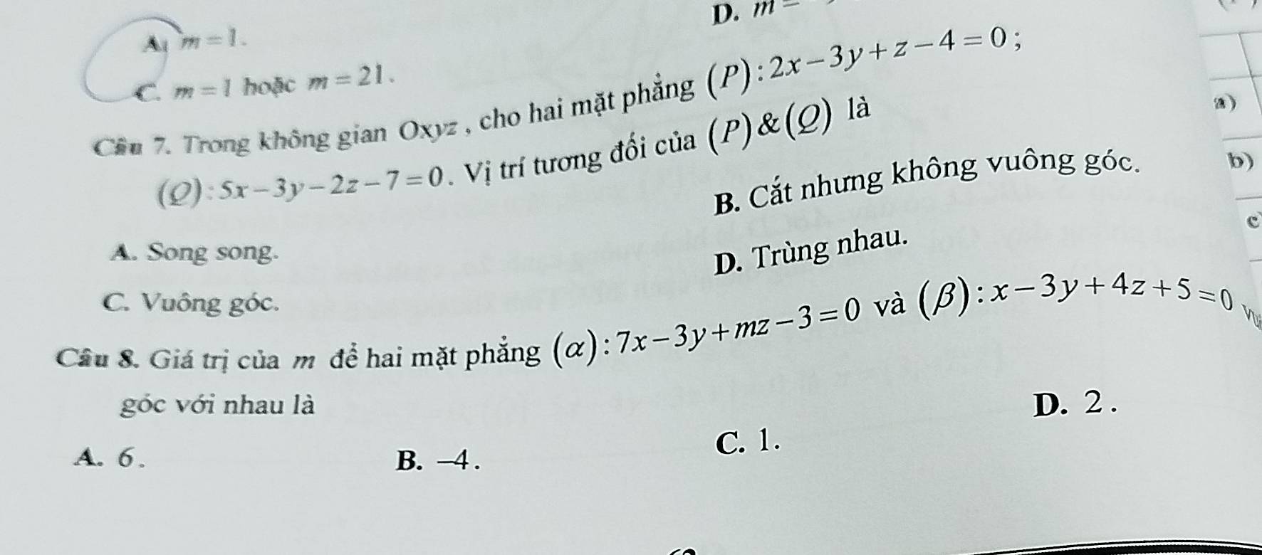 D. m=
A m=1.
C. m=1 hoặc m=21. 
_
Cầu 7. Trong không gian Oxyz , cho hai mặt phẳng (P) 2x-3y+z-4=0 :
_
(Q): 5x-3y-2z-7=0 Vị trí tương đối của (P)& (Q) là
a)
B. Cắt nhưng không vuông góc.
b)
c
A. Song song.
D. Trùng nhau.
C. Vuông góc. và
Câu 8. Giá trị của m để hai mặt phẳng (α): 7x-3y+mz-3=0 (B) :x-3y+4z+5=0
Voa
góc với nhau là D. 2.
A. 6. B. -4.
C. 1.