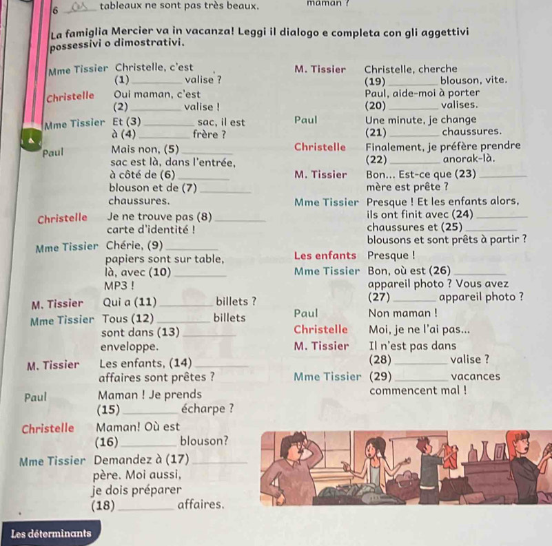 6 _tableaux ne sont pas très beaux. maman ?
La famiglia Mercier va in vacanza! Leggi il dialogo e completa con gli aggettivi
possessivi o dimostrativi.
Mme Tissier Christelle, c'est M. Tissier Christelle, cherche
(1) _valise ? (19) _blouson, vite.
Christelle Oui maman, c'est Paul, aide-moi à porter
(2)_ valise ! (20)_ valises.
Mme Tissier Et (3)_ sac, il est Paul Une minute, je change
^
à (4)_ frère ? (21) _chaussures
Paul Mais non, (5) _Christelle Finalement, je préfère prendre
sac est là, dans l'entrée, (22)_ anorak-là.
à côté de (6)_ M. Tissier Bon... Est-ce que (23)_
blouson et de (7) _mère est prête ?
chaussures. Mme Tissier Presque ! Et les enfants alors,
Christelle Je ne trouve pas (8) _ils ont finit avec (24)_
carte d'identité ! chaussures et (25)_
Mme Tissier Chérie, (9) _ blousons et sont prêts à partir ?
papiers sont sur table, Les enfants Presque !
là, avec (10) _Mme Tissier Bon, où est (26)_
MP3 ! appareil photo ? Vous avez
M. Tissier Qui a (11) _billets ? (27) _appareil photo ?
Mme Tissier  Tous (12) _billets Paul Non maman !
sont dans (13) _Christelle Moi, je ne l’ai pas...
enveloppe. M. Tissier Il n'est pas dans
(28)
M. Tissier Les enfants, (14) __valise ?
affaires sont prêtes ? Mme Tissier (29)_ vacances
Paul Maman ! Je prends commencent mal !
(15) _écharpe ?
Christelle Maman! Où est
(16)_ blouson?
Mme Tissier Demandez à (17)_
père. Moi aussi,
je dois préparer
(18)_ affaires.
Les déterminants