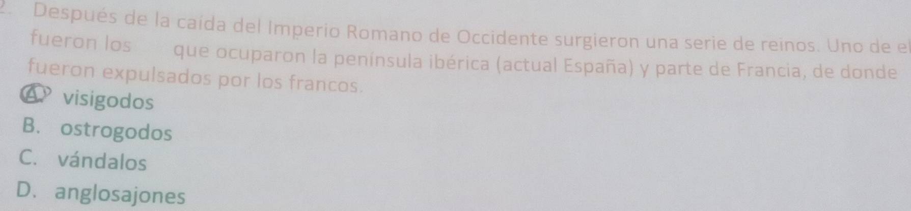 Después de la caída del Imperio Romano de Occidente surgieron una serie de reinos. Uno de el
fueron los que ocuparon la península ibérica (actual España) y parte de Francia, de donde
fueron expulsados por los francos.
4 visigodos
B. ostrogodos
C. vándalos
D、anglosajones