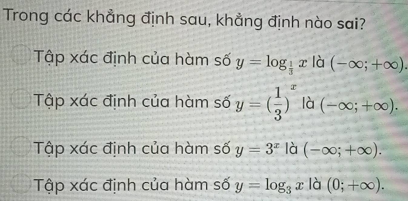 Trong các khẳng định sau, khẳng định nào sai?
Tập xác định của hàm số y=log _ 1/3 x là (-∈fty ;+∈fty ).
Tập xác định của hàm số y=( 1/3 )^x là (-∈fty ;+∈fty ).
Tập xác định của hàm số y=3^x là (-∈fty ;+∈fty ).
Tập xác định của hàm số y=log _3x là (0;+∈fty ).