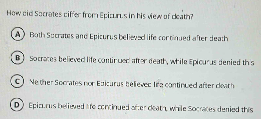 How did Socrates differ from Epicurus in his view of death?
A Both Socrates and Epicurus believed life continued after death
B Socrates believed life continued after death, while Epicurus denied this
C Neither Socrates nor Epicurus believed life continued after death
D  Epicurus believed life continued after death, while Socrates denied this