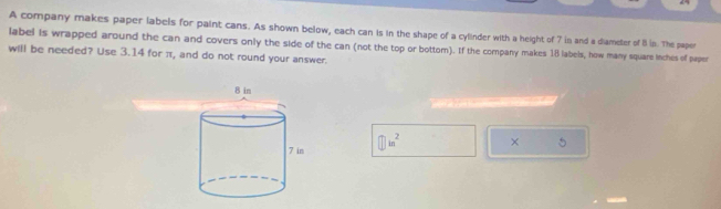 A company makes paper labels for paint cans. As shown below, each can is in the shape of a cylinder with a height of 7 in and a diameter of 8 in. The papor 
label is wrapped around the can and covers only the side of the can (not the top or bottom). If the company makes 18 labels, how many square inches of paper 
will be needed? Use 3.14 for π, and do not round your answer. 
① in² × 5