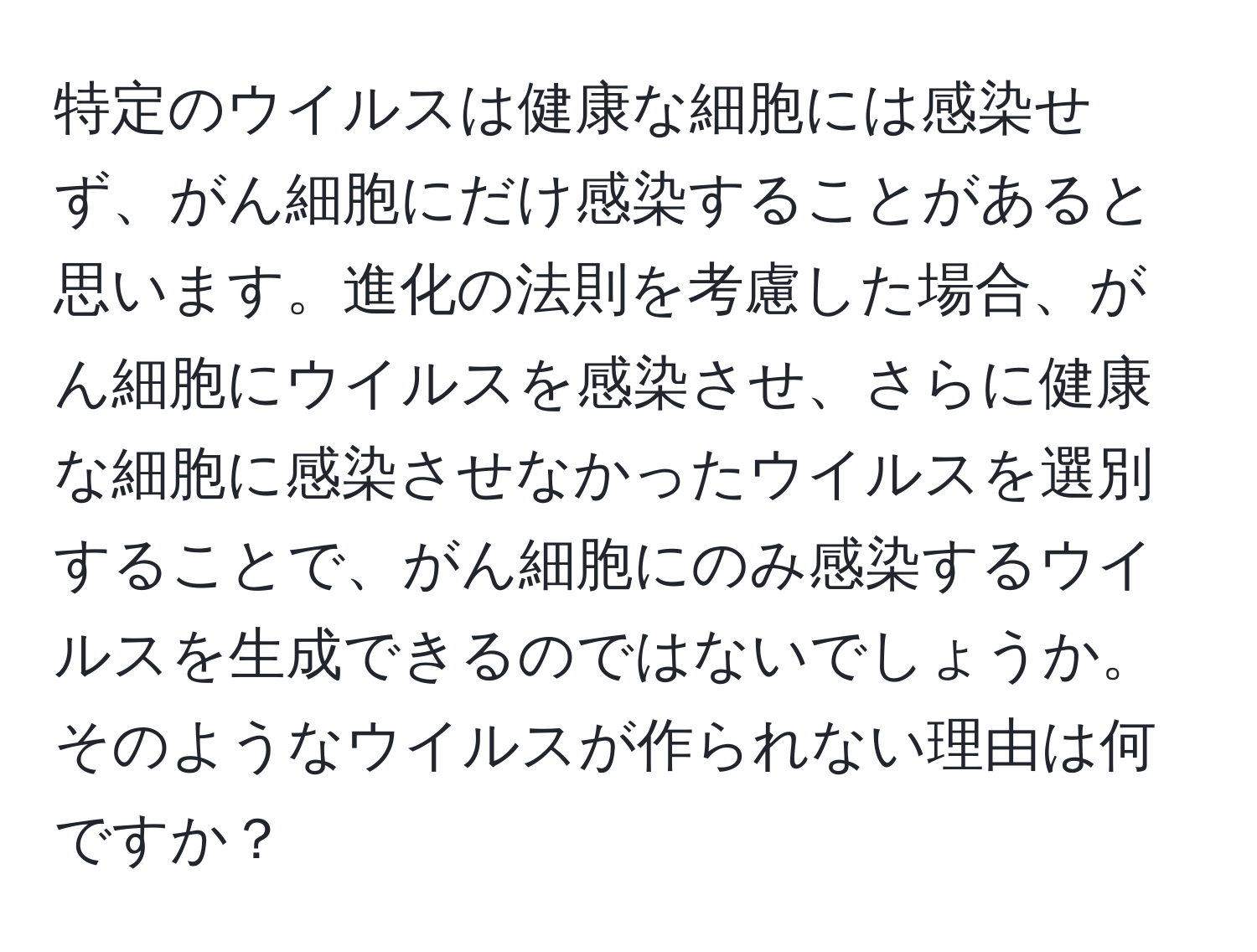 特定のウイルスは健康な細胞には感染せず、がん細胞にだけ感染することがあると思います。進化の法則を考慮した場合、がん細胞にウイルスを感染させ、さらに健康な細胞に感染させなかったウイルスを選別することで、がん細胞にのみ感染するウイルスを生成できるのではないでしょうか。そのようなウイルスが作られない理由は何ですか？