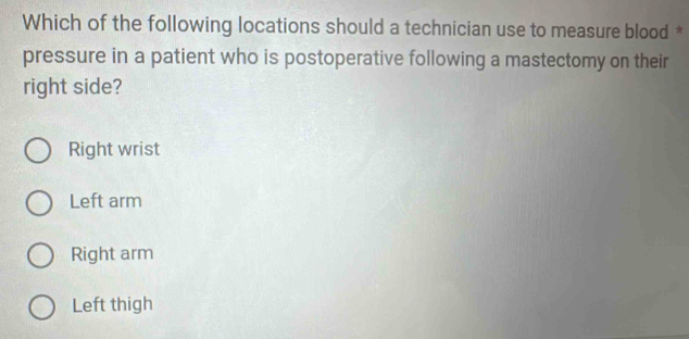 Which of the following locations should a technician use to measure blood *
pressure in a patient who is postoperative following a mastectomy on their
right side?
Right wrist
Left arm
Right arm
Left thigh