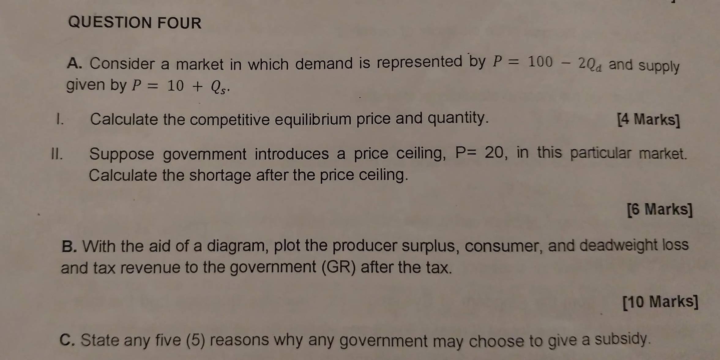 QUESTION FOUR 
A. Consider a market in which demand is represented by P=100-2Q_d and supply 
given by P=10+Q_s. 
I. Calculate the competitive equilibrium price and quantity. [4 Marks] 
II. Suppose government introduces a price ceiling, P=20 , in this particular market. 
Calculate the shortage after the price ceiling. 
[6 Marks] 
B. With the aid of a diagram, plot the producer surplus, consumer, and deadweight loss 
and tax revenue to the government (GR) after the tax. 
[10 Marks] 
C. State any five (5) reasons why any government may choose to give a subsidy.