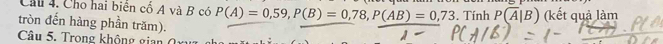 Cho hai biển cổ A và B có P(A)=0,59, P(B)=0,78, P(AB)=0,73. Tính P(overline A|B) (kết quả làm 
tròn đến hàng phần trăm). 
Câu 5. Trong không gian (