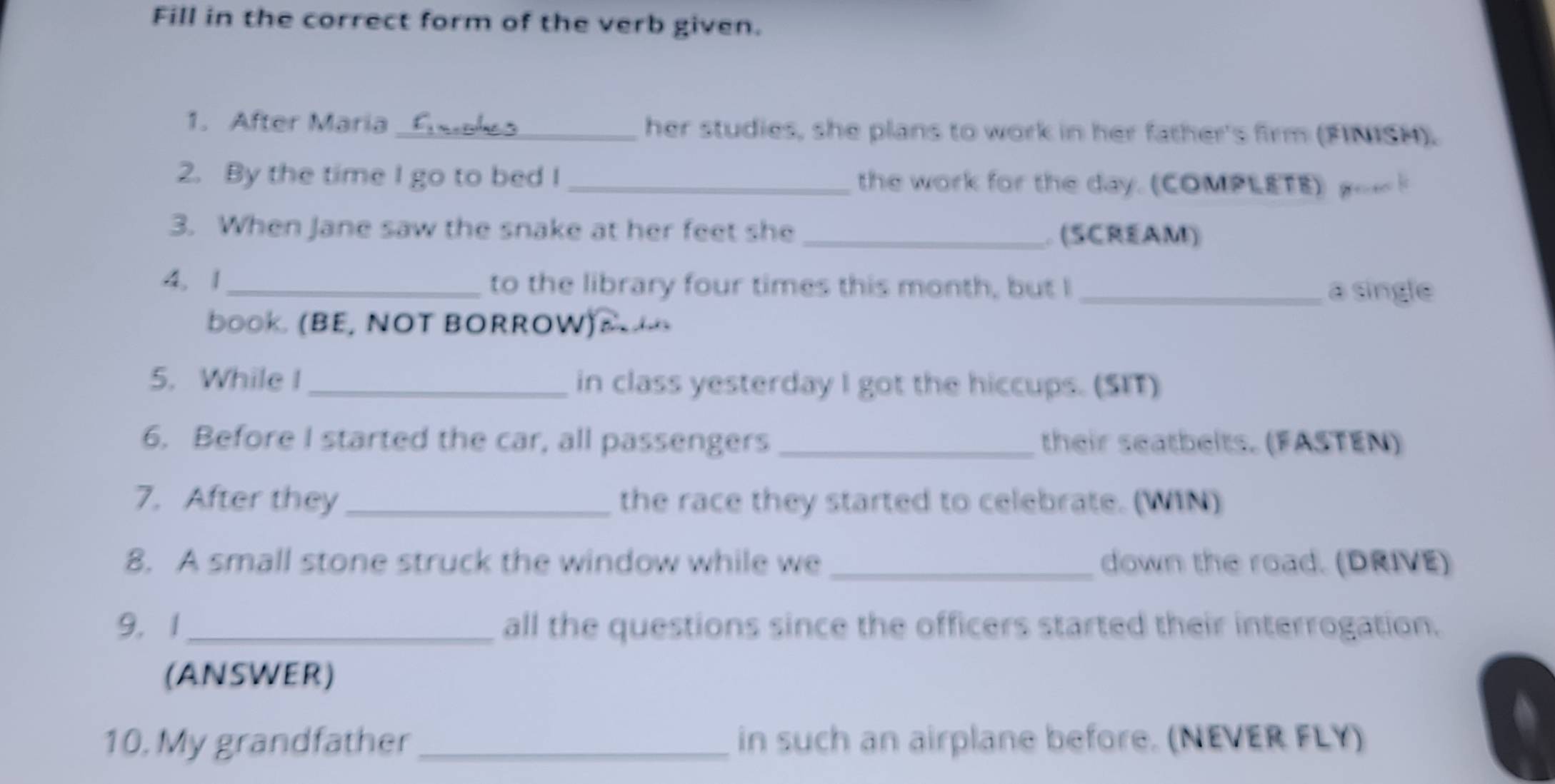 Fill in the correct form of the verb given. 
1. After Maria_ her studies, she plans to work in her father's firm (FINISH). 
2. By the time I go to bed I _the work for the day. (COMPLETE) o 
3. When Jane saw the snake at her feet she_ (SCREAM) 
4. 1_ to the library four times this month, but I a single 
boOk. (BE, NOT BORROW)R 
5. While I _in class yesterday I got the hiccups. (SIT) 
6. Before I started the car, all passengers _their seatbelts. (FASTEN) 
7. After they_ the race they started to celebrate. (WIN) 
8. A small stone struck the window while we _down the road. (DRIVE) 
9. 1_ all the questions since the officers started their interrogation. 
(ANSWER) 
10. My grandfather_ in such an airplane before. (NEVER FLY)