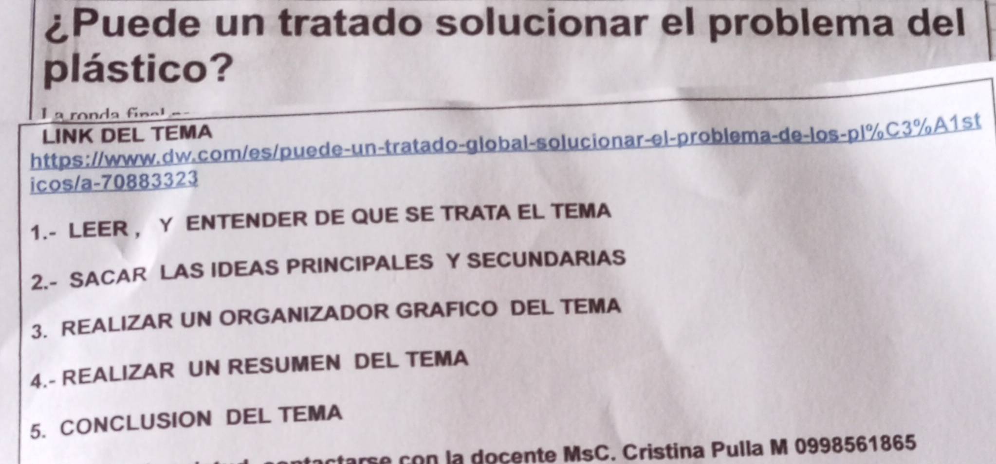 ¿Puede un tratado solucionar el problema del 
plástico? 
a ronda fina 
LINK DEL TEMA 
https://www.dw.com/es/puede-un-tratado-global-solucionar-el-problema-de-los-pl%C3%A1st 
icos/a-70883323 
1.- LEER , Y ENTENDER DE QUE SE TRATA EL TEMA 
2.- SACAR LAS IDEAS PRINCIPALES Y SECUNDARIAS 
3. REALIZAR UN ORGANIZADOR GRAFICO DEL TEMA 
4.- REALIZAR UN RESUMEN DEL TEMA 
5. CONCLUSION DEL TEMA 
tarse con la docente MsC. Cristina Pulla M 0998561865