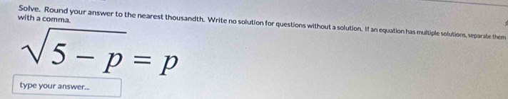 with a comma. 
Solve. Round your answer to the nearest thousandth. Write no solution for questions without a solution. If an equation has multiple solutions, separate them
sqrt(5-p)=p
type your answer...