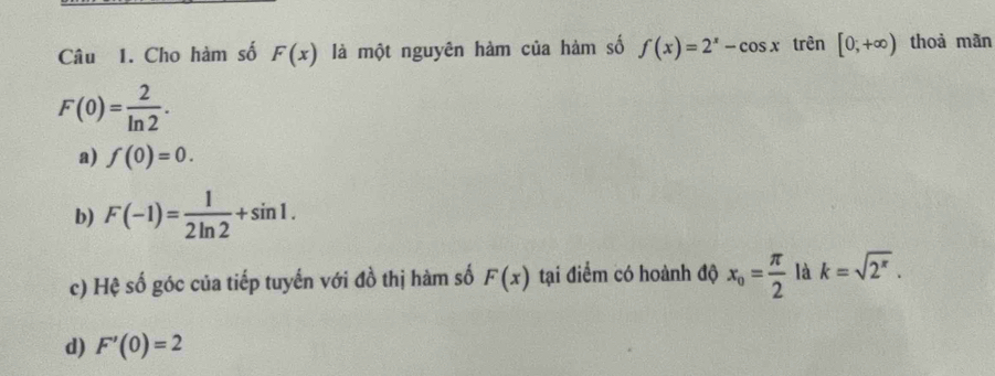 Cho hàm số F(x) là một nguyên hàm của hàm số f(x)=2^x-cos x trên [0,+∈fty ) thoả mãn
F(0)= 2/ln 2 .
a) f(0)=0.
b) F(-1)= 1/2ln 2 +sin 1.
c) Hệ số góc của tiếp tuyến với đồ thị hàm số F(x) tại điểm có hoành độ x_o= π /2  là k=sqrt(2^x).
d) F'(0)=2