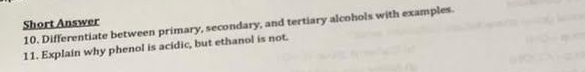 Short Answer 
10. Differentiate between primary, secondary, and tertiary alcohols with examples. 
11. Explain why phenol is acidic, but ethanol is not.