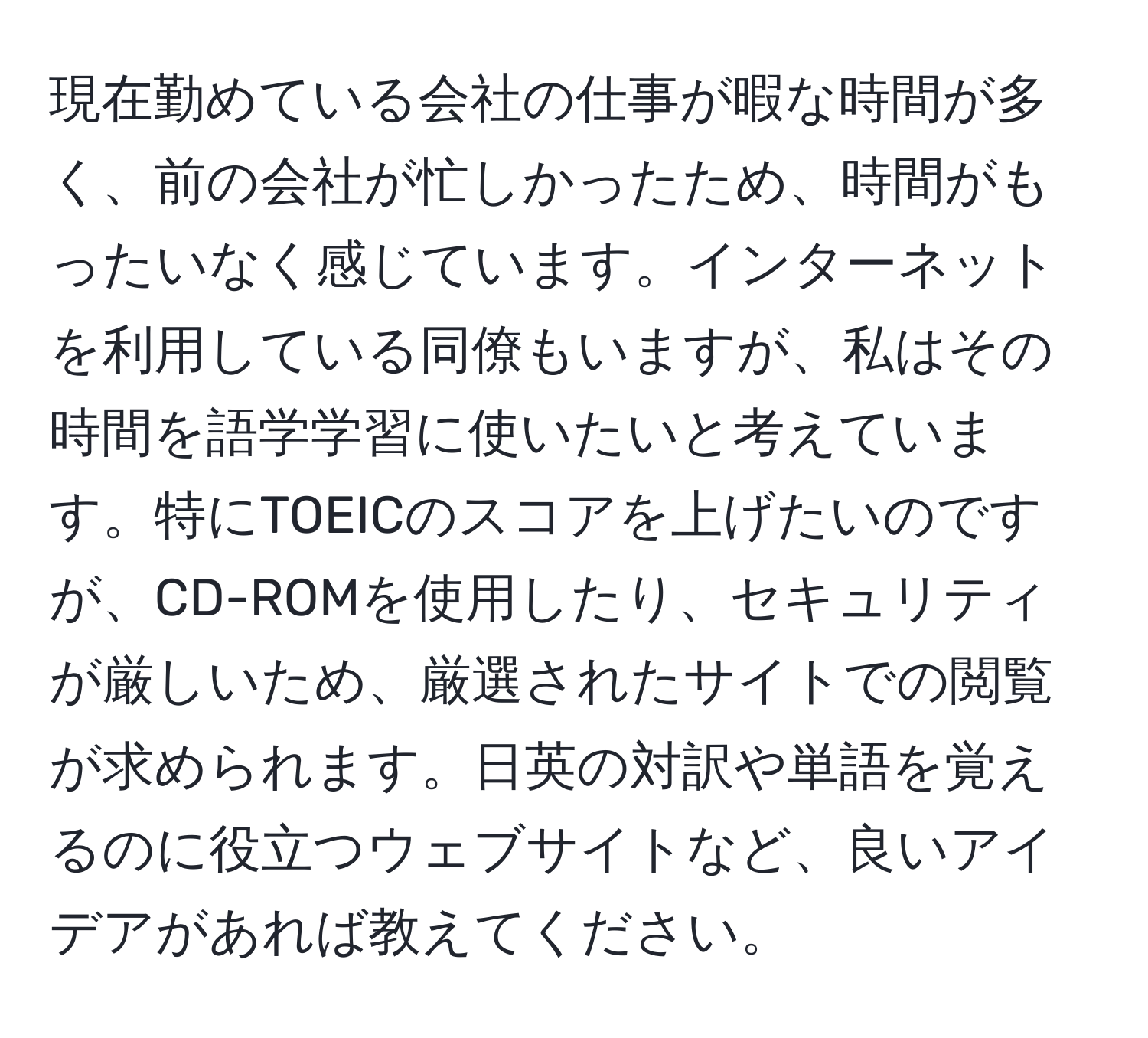 現在勤めている会社の仕事が暇な時間が多く、前の会社が忙しかったため、時間がもったいなく感じています。インターネットを利用している同僚もいますが、私はその時間を語学学習に使いたいと考えています。特にTOEICのスコアを上げたいのですが、CD-ROMを使用したり、セキュリティが厳しいため、厳選されたサイトでの閲覧が求められます。日英の対訳や単語を覚えるのに役立つウェブサイトなど、良いアイデアがあれば教えてください。