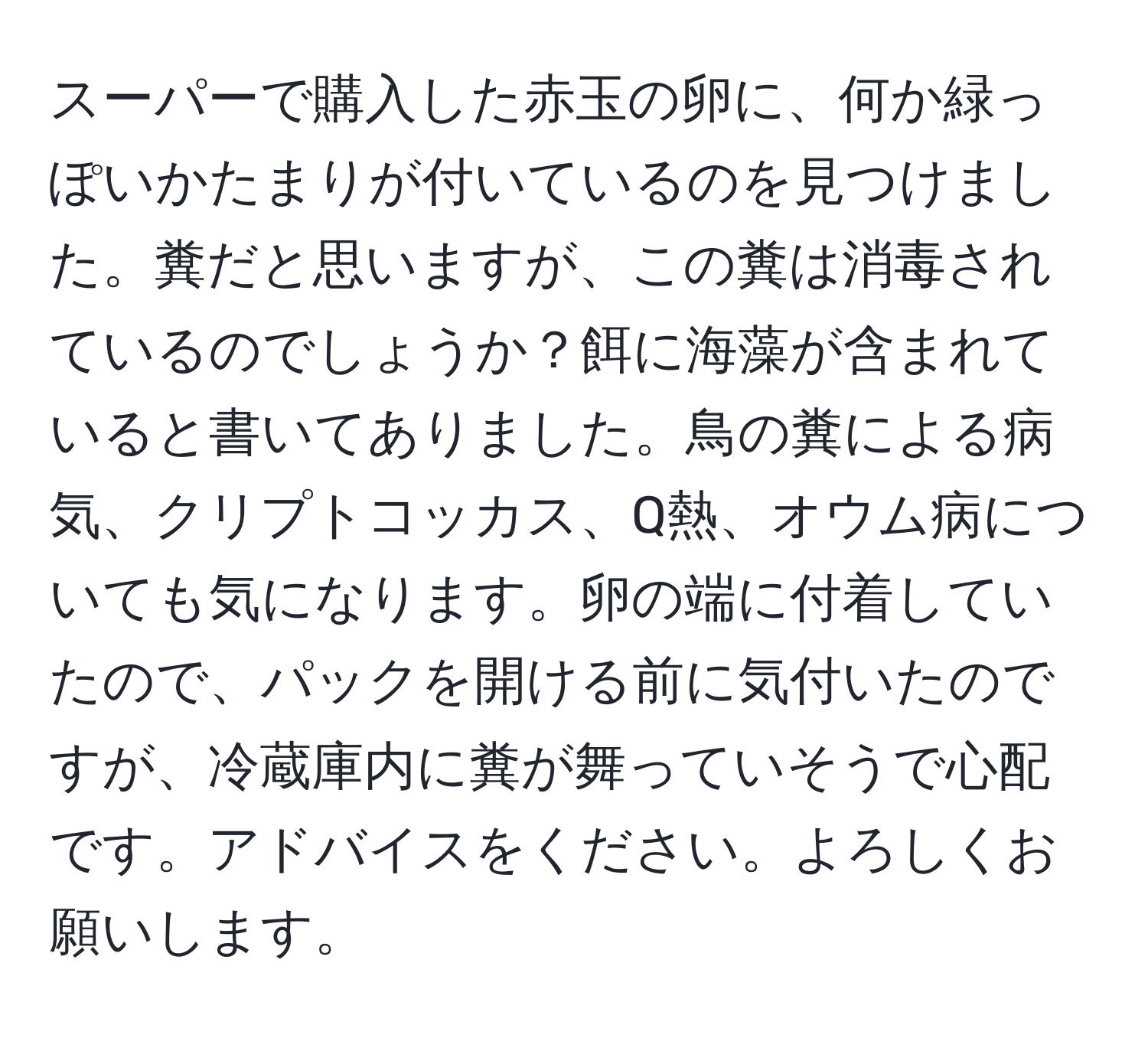 スーパーで購入した赤玉の卵に、何か緑っぽいかたまりが付いているのを見つけました。糞だと思いますが、この糞は消毒されているのでしょうか？餌に海藻が含まれていると書いてありました。鳥の糞による病気、クリプトコッカス、Q熱、オウム病についても気になります。卵の端に付着していたので、パックを開ける前に気付いたのですが、冷蔵庫内に糞が舞っていそうで心配です。アドバイスをください。よろしくお願いします。