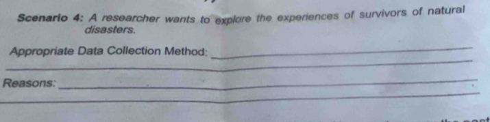 Scenario 4: A researcher wants to explore the experiences of survivors of natural 
disasters. 
_ 
_ 
Appropriate Data Collection Method: 
Reasons: 
_ 
_ 
_