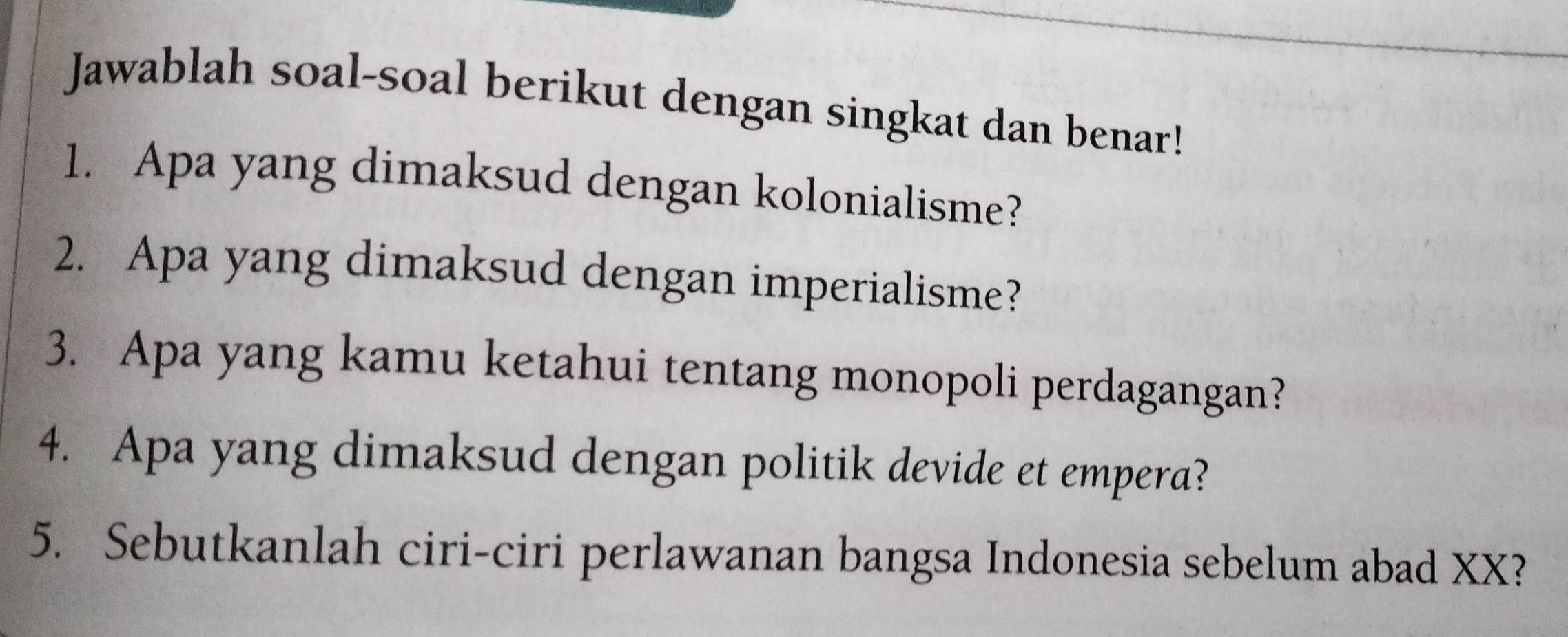 Jawablah soal-soal berikut dengan singkat dan benar! 
1. Apa yang dimaksud dengan kolonialisme? 
2. Apa yang dimaksud dengan imperialisme? 
3. Apa yang kamu ketahui tentang monopoli perdagangan? 
4. Apa yang dimaksud dengan politik devide et empera? 
5. Sebutkanlah ciri-ciri perlawanan bangsa Indonesia sebelum abad XX?