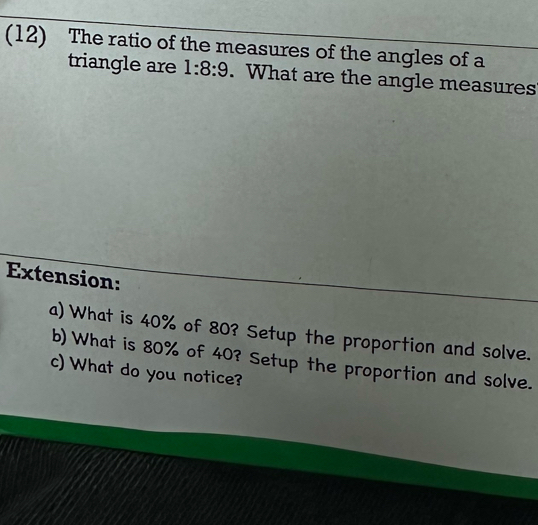 (12) The ratio of the measures of the angles of a 
triangle are 1:8:9. What are the angle measures 
Extension: 
a) What is 40% of 80? Setup the proportion and solve. 
b) What is 80% of 40? Setup the proportion and solve. 
c) What do you notice?