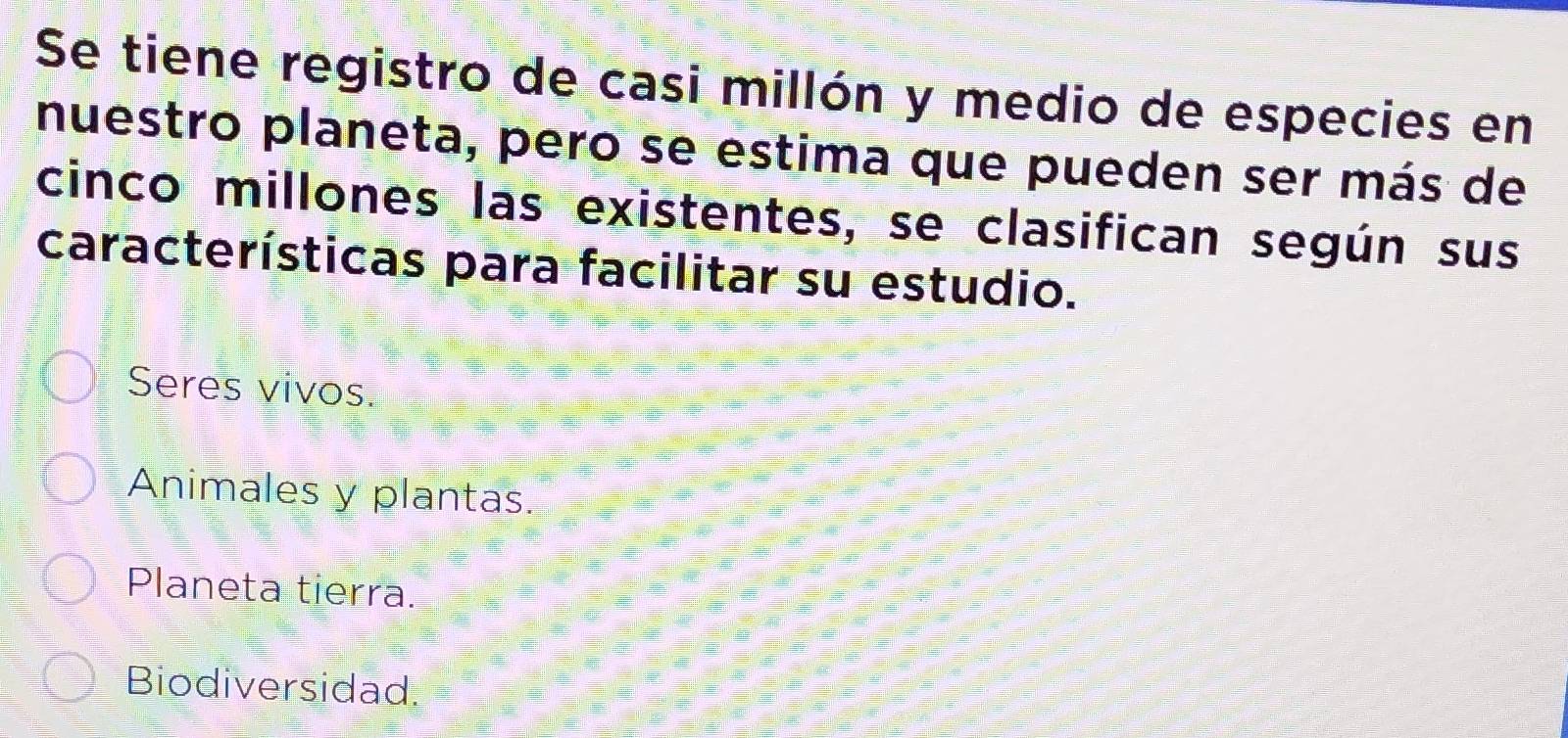 Se tiene registro de casi millón y medio de especies en
nuestro planeta, pero se estima que pueden ser más de
cinco millones las existentes, se clasifican según sus
características para facilitar su estudio.
Seres vivos.
Animales y plantas.
Planeta tierra.
Biodiversidad.