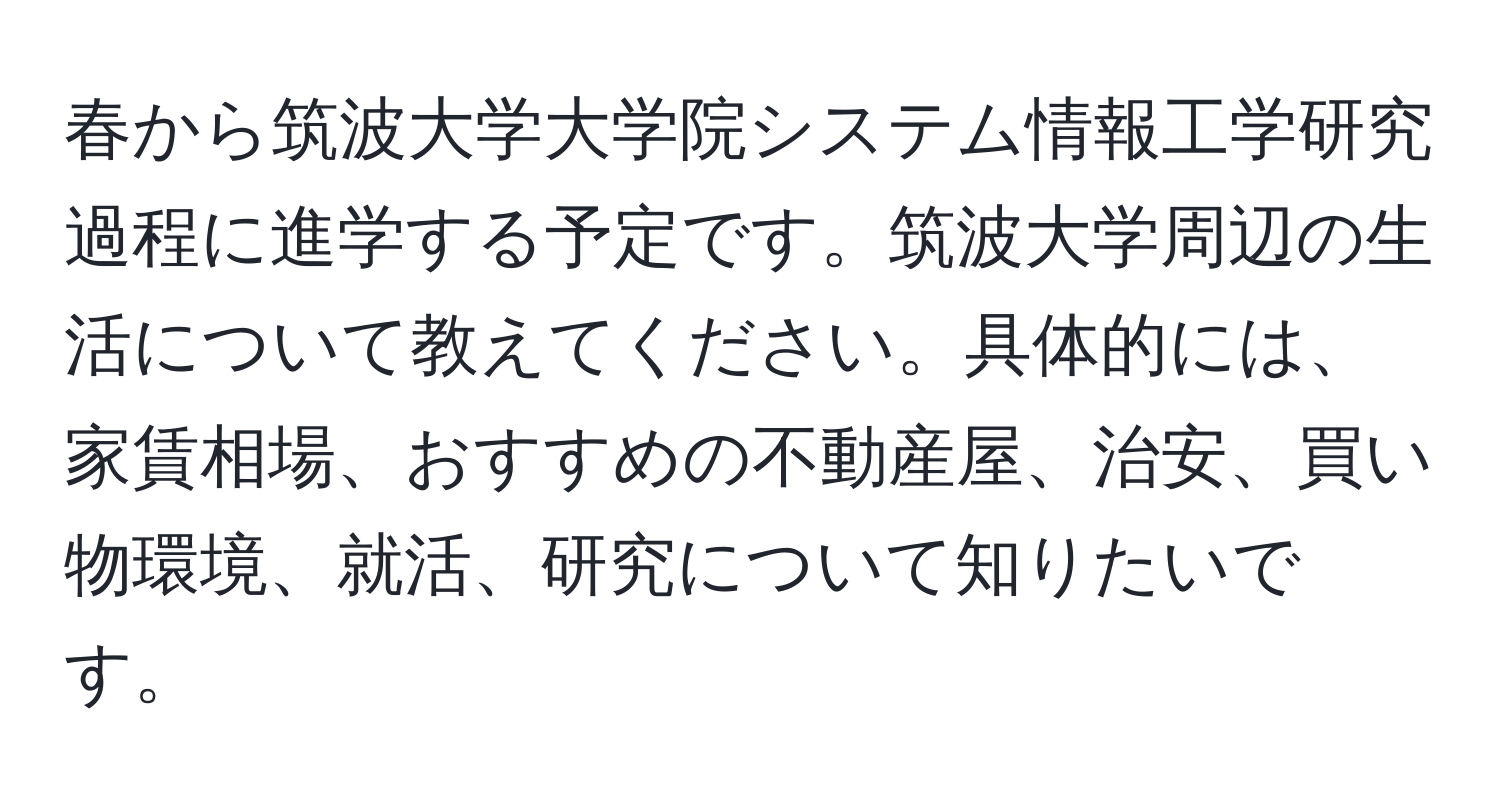 春から筑波大学大学院システム情報工学研究過程に進学する予定です。筑波大学周辺の生活について教えてください。具体的には、家賃相場、おすすめの不動産屋、治安、買い物環境、就活、研究について知りたいです。