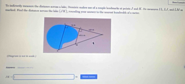 Ses Exmoin 
To indirectly measure the distance across a lake, Dominic makes use of a couple landmarks at points J and K. He measures I L, LJ, and LM as 
marked. Find the distance across the lake (JK), rounding your answer to the nearest hundredth of a meter. 
(Diagram i not to scale.) 
Answer a
JK=□ = Rebutit An===