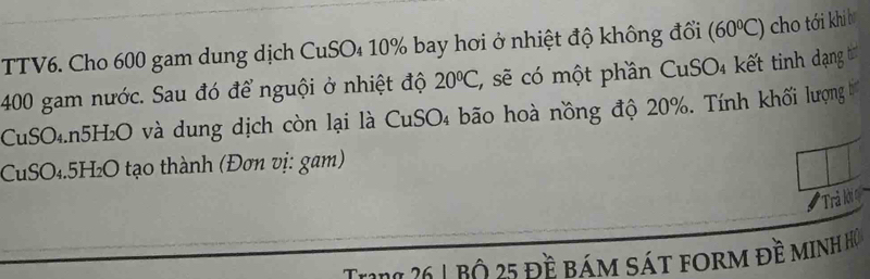 TTV6. Cho 600 gam dung dịch CuSO₄ 10% bay hơi ở nhiệt độ không đổi (60°C) cho tới khi bǐ
400 gam nước. Sau đó để nguội ở nhiệt độ 20°C , sẽ có một phần CuSO₄ kết tinh dạng t 
CuSO₄. n5H₂O và dung dịch còn lại là CuSO₄ bão hoà nồng độ 20%. Tính khối lượng 
CuSO₄. 5H₂O tạo thành (Đơn vị: gam) 
Trả lớ 
Trra 26 1 bộ 25 đề bám sát form đề minh họ