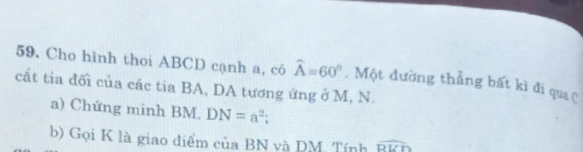 Cho hình thoi ABCD cạnh a, có widehat A=60°. Một dường thẳng bất kì đi qua 
cắt tia đối của các tia BA, DA tương ứng ở M, N. 
a) Chứng minh BM. DN=a^2; 
b) Gọi K là giao điểm của BN và DM. Tính widehat RUD