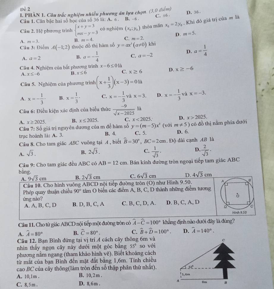 Đề 2
I. PHÀN 1. Câu trắc nghiệm nhiều phương án lựa chọn 3 :0 điểm)
Câu 1. Căn bậc hai số học của số 36 là: A. 6 . B. -6 . C. ±6 . D. 36.
Câu 2. Hệ phương trình beginarrayl x+y=3 mx-y=3endarray. có nghiệm (x_0;y_0) thỏa mãn x_0=2y_0. Khỉ đó giá trị của m là
A. m=3.
B. m=4. C. m=2. D. m=5.
Câu 3: Điểm A(-1;2) thuộc đồ thị hàm số y=ax^2(a!= 0) khi
D. a= 1/4 
B.
A. a=2 a=- 1/4  C. a=-2
Câu 4. Nghiệm của bất phương trình x-6≤ 01a
A. x≤ -6 B. x≤ 6 C. x≥ 6 D. x≥ -6
Câu 5. Nghiệm của phương trình (x+ 1/3 )(x-3)=0la
A. x=- 1/3 · B. x= 1/3 · C. x=- 1/3 vax=3. D. x=- 1/3  và x=-3.
Câu 6: Điều kiện xác định của biểu thức  (-9)/sqrt(x-2025) la
A. x≥ 2025. B. x≤ 2025. C. x<2025. D. x>2025.
Câu 7:S ố giá trị nguyên dương của m để hàm số y=(m-5)x^2 (với m!= 5) có đồ thị nằm phía dưới
trục hoành là: A. 3. B. 4. C. 5. D. 6.
Câu 8. Cho tam giác ABC vuông tại A , biết hat B=30°,BC=2cm. Độ dài cạnh AB là
A. sqrt(3).
D.
B. 2sqrt(3). C.  1/sqrt(3) .  2/sqrt(3) .
Câu 9: Cho tam giác đều ABC có AB=12cm 1. Bán kính đường tròn ngoại tiếp tam giác ABC
bằng. 4sqrt(3)cm
A. 9sqrt(3)cm B. 2sqrt(3)cm C. 6sqrt(3)cm D.
Câu 10. Cho hình vuông ABCD nội tiếp đường tròn (O) như Hình 9.50. A B
Phép quay thuận chiều 90° tâm O biến các điểm A, B, C, D thành những điểm tương
ứng nào?
A. A, B, C, D B. D, B, C, A C. B, C, D, A. D. B, C, A, D
D C
Hình 9.50
Câu 11. Cho tứ giác ABCD nội tiếp một đường tròn có widehat A-widehat C=100° khẳng định nào dưới đây là đúng?
A. widehat A=80° B. widehat C=80°. C. widehat B+widehat D=100°. D. widehat A=140°.
Câu 12. Bạn Bình đứng tại vị trí A cách cây thông 6m và
c
nhìn thấy ngọn cây này dưới một góc bằng 55° so với
phương nằm ngang (tham khảo hình vẽ). Biết khoảng cách
từ mắt của bạn Bình đến mặt đất bằng 1,6m. Tính chiều
cao BC của cây thông(làm tròn đến số thập phân thứ nhất). 55°
A. 10,1m . B. 10, 2m . 1.6m
C. 8, 5m . D. 8,6m .
A 6m B