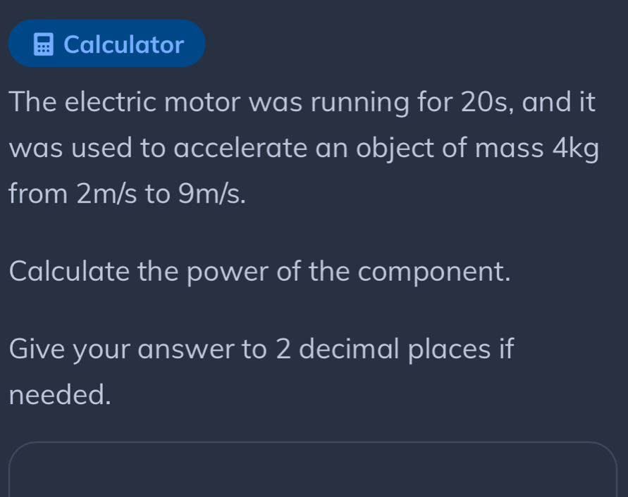 Calculator 
The electric motor was running for 20s, and it 
was used to accelerate an object of mass 4kg
from 2m/s to 9m/s. 
Calculate the power of the component. 
Give your answer to 2 decimal places if 
needed.