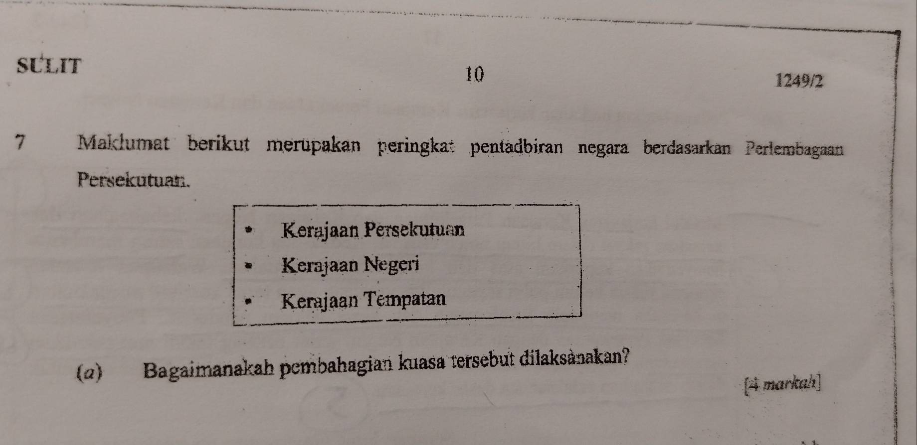 SULIT 1249/2
7 Maklumat berikut merüpakan peringkat pentädbiran negara berdasarkan Perlembagaan
Persekutuan.
Kerajaan Persekutuan
Kerajaan Negeri
Kerajaan Tempatan
(2) Bagaimanakah pembahagian kuasa tersebut dilaksànakan?
[4 markah]