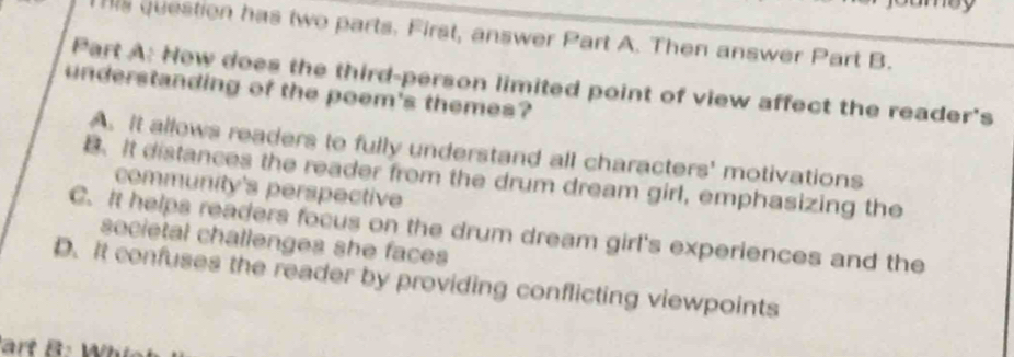 his question has two parts. First, answer Part A. Then answer Part B.
Part A: Hew does the third-person limited point of view affect the reader's
understanding of the poem's themes?
A. It allows readers to fully understand all characters' motivations
B. It distances the reader from the drum dream girl, emphasizing the
community's perspective
C. It helps readers focus on the drum dream girl's experiences and the
societal challenges she faces
D. It confuses the reader by providing conflicting viewpoints