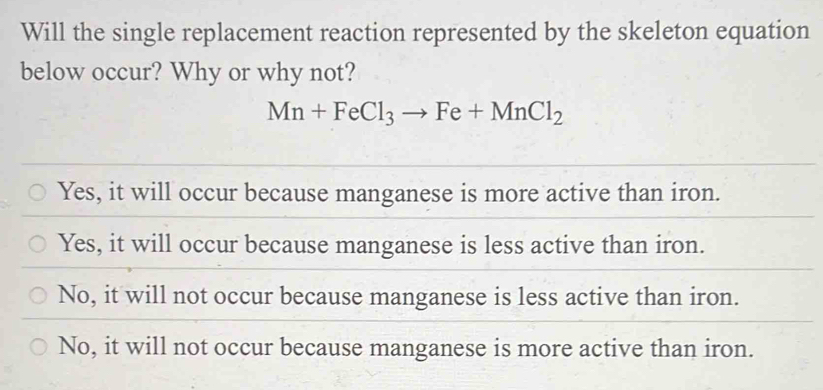 Will the single replacement reaction represented by the skeleton equation
below occur? Why or why not?
Mn+FeCl_3to Fe+MnCl_2
Yes, it will occur because manganese is more active than iron.
Yes, it will occur because manganese is less active than iron.
No, it will not occur because manganese is less active than iron.
No, it will not occur because manganese is more active than iron.