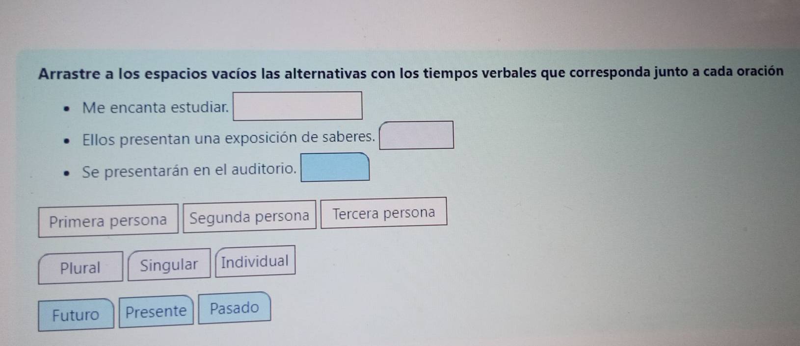 Arrastre a los espacios vacíos las alternativas con los tiempos verbales que corresponda junto a cada oración
Me encanta estudiar.
Ellos presentan una exposición de saberes.
Se presentarán en el auditorio.
Primera persona Segunda persona Tercera persona
Plural Singular Individual
Futuro Presente Pasado