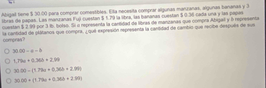 Abigail tiene $ 30.00 para comprar comestibles. Ella necesita comprar algunas manzanas, algunas bananas y 3
libras de papas. Las manzanas Fuji cuestan $ 1.79 la libra, las bananas cuestan $ 0.36 cada una y las papas
cuestan $ 2.99 por 3 lb. bolso. Si α representa la cantidad de libras de manzanas que compra Abigail y δ representa
la cantidad de plátanos que compra, ¿qué expresión representa la cantidad de cambio que recibe después de sus
compras?
30.00-a-b
1,79a+0,36b+2,99
30.00-(1.79a+0.36b+2.99)
30.00+(1.79a+0.36b+2.99)