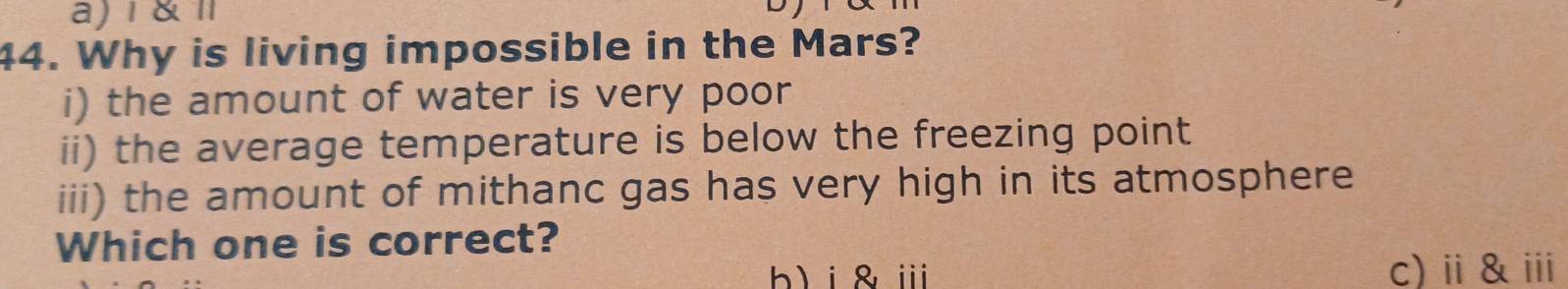 a) 1 &
44. Why is living impossible in the Mars?
i) the amount of water is very poor
ii) the average temperature is below the freezing point
iii) the amount of mithanc gas has very high in its atmosphere
Which one is correct?
b)i&ⅲ c)ⅱ&ⅲ