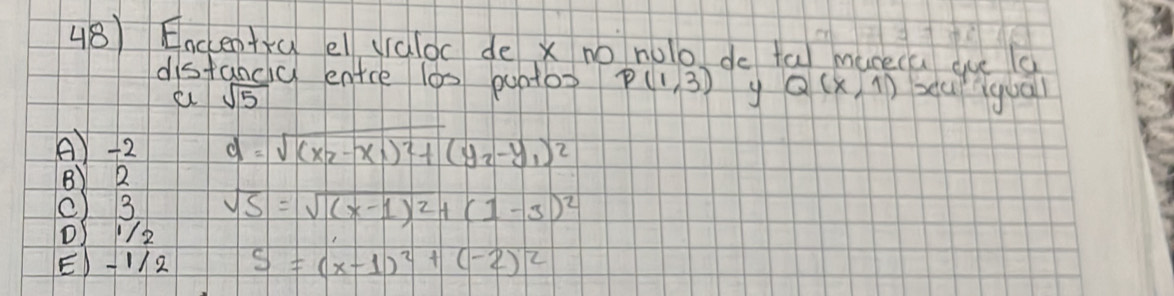 Encentú el ydloc de x no nolo do ta muceca que g
distancy entce l0s puntos P(1,3) y Q(x,1) beur qua
sqrt(5)
A) -2 d=sqrt((x_2)-x_1)^2+(y_2-y_1)^2
B) 2
() 3 sqrt(S)=sqrt((x-1)^2)+(1-3)^2
() 1/2
E) -12 S=(x-1)^2+(-2)^2