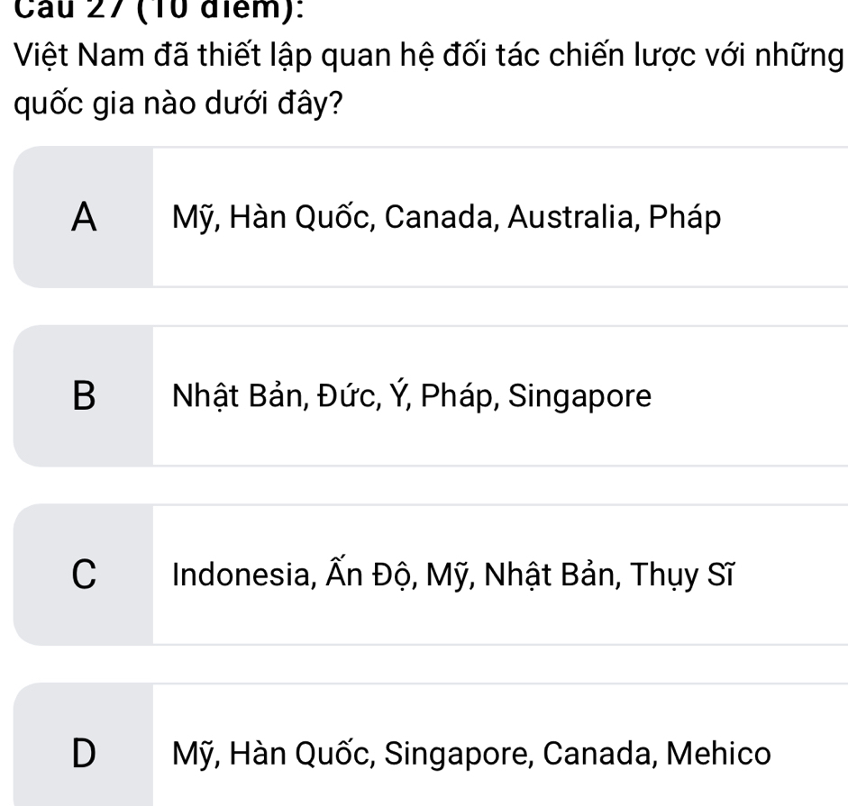 Cau 27 (10 điểm):
Việt Nam đã thiết lập quan hệ đối tác chiến lược với những
quốc gia nào dưới đây?
A Mỹ, Hàn Quốc, Canada, Australia, Pháp
B Nhật Bản, Đức, Ý, Pháp, Singapore
C Indonesia, Ấn Độ, Mỹ, Nhật Bản, Thụy Sĩ
D Mỹ, Hàn Quốc, Singapore, Canada, Mehico