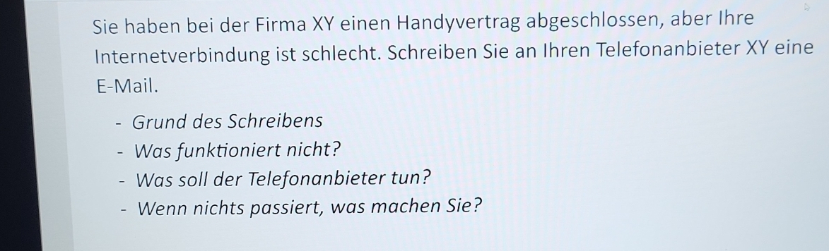 Sie haben bei der Firma XY einen Handyvertrag abgeschlossen, aber Ihre 
Internetverbindung ist schlecht. Schreiben Sie an Ihren Telefonanbieter XY eine 
E-Mail. 
Grund des Schreibens 
Was funktioniert nicht? 
Was soll der Telefonanbieter tun? 
- Wenn nichts passiert, was machen Sie?