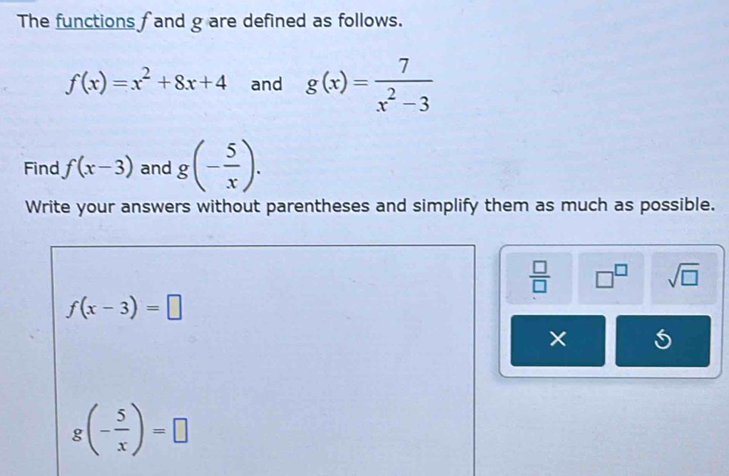 The functions f and g are defined as follows.
f(x)=x^2+8x+4 and g(x)= 7/x^2-3 
Find f(x-3) and g(- 5/x ). 
Write your answers without parentheses and simplify them as much as possible.
 □ /□   □^(□) sqrt(□ )
f(x-3)=□
g(- 5/x )=□