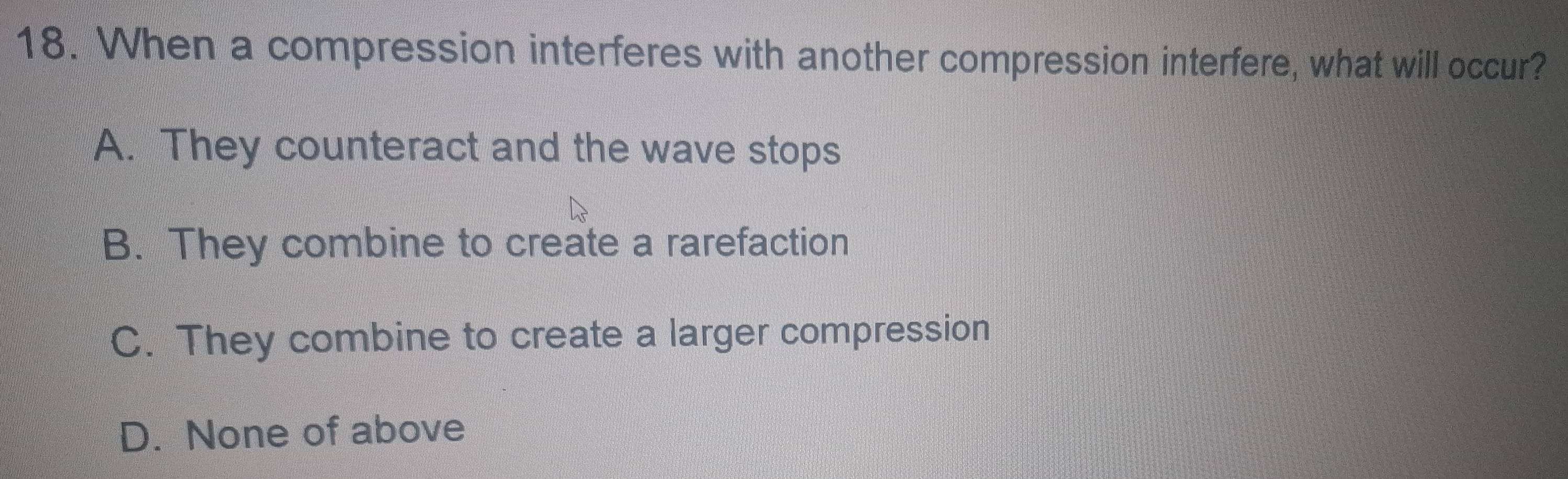 When a compression interferes with another compression interfere, what will occur?
A. They counteract and the wave stops
B. They combine to create a rarefaction
C. They combine to create a larger compression
D. None of above