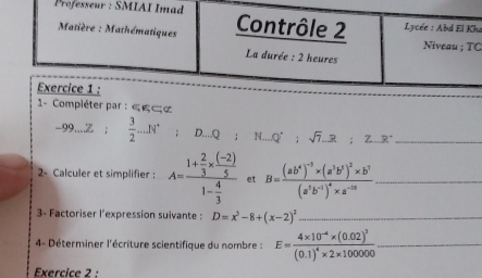 Professeur : SMIAI Imad Contrôle 2 Lycée : Abd El Kha 
Matière : Mathématiques Niveau ; TC 
La durée : 2 heures 
Exercice 1 : 
1- Compiéter par : « ες¢
-99....Z  3/2 ...N^.; D....Q : N.,, Q^(^·); sqrt(7).R;Z..R^- _ 
2- Calculer et simplifier : A=frac 1+ 2/3 *  ((-2))/5 1- 4/3  et B=frac (ab^4)^-3* (a^3b^5)^2* b^7(a^5b^(-1))^4* a^(-18) _ 
3- Factoriser l'expression suivante : D=x^3-8+(x-2)^2 _ 
4- Déterminer l'écriture scientifique du nombre : E=frac 4* 10^(-4)* (0.02)^3(0.1)^4* 2* 100000 _ 
Exercice 2 :