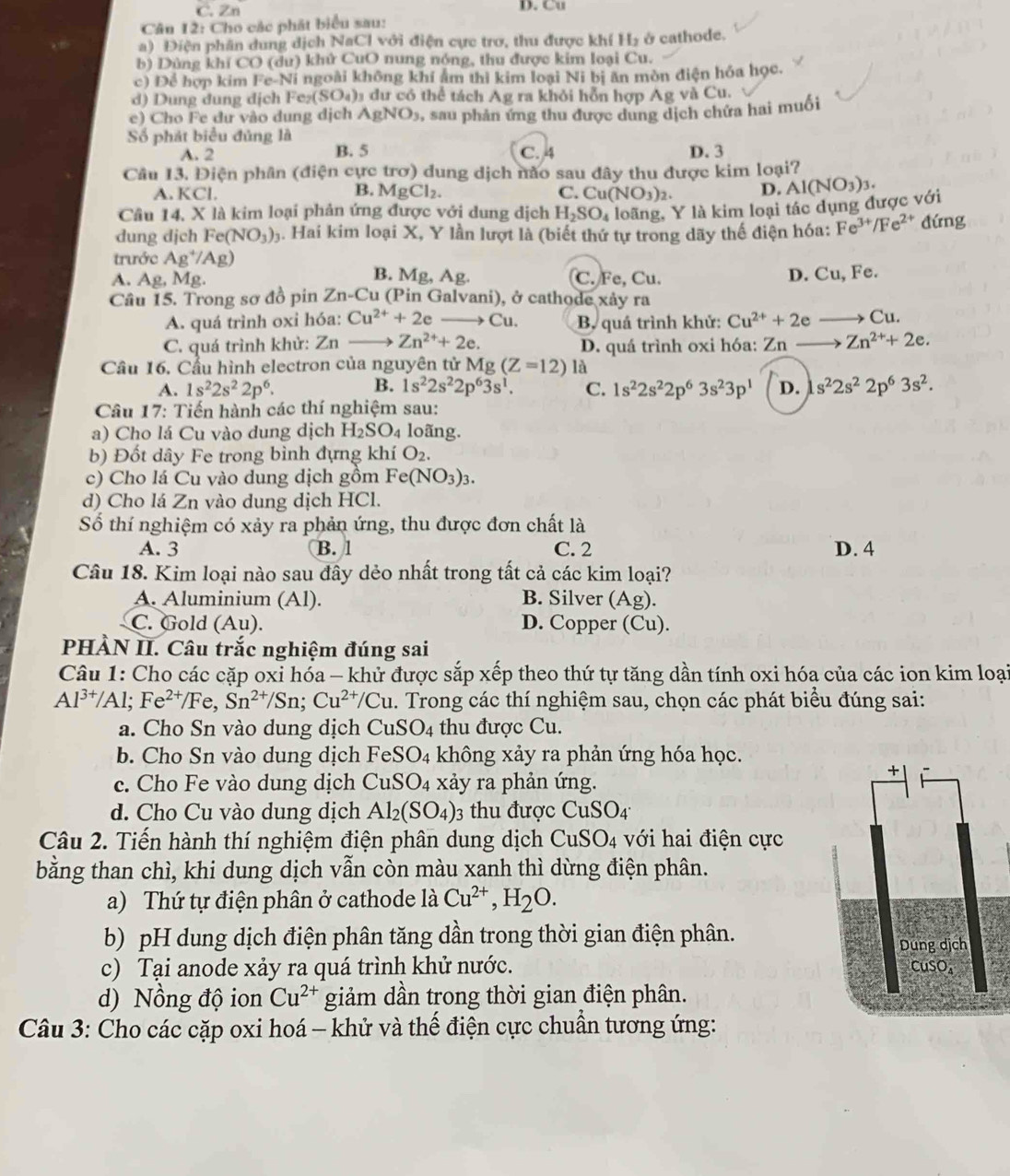 C. Zn D. Cu
Cân 12: Cho các phát biểu sau:
a) Điện phân dung dịch NaCl với điện cực trơ, thu được khí H_2 ở cathode.
b) Dùng khí CO (dư) khử CuO nung nóng, thu được kim loại Cu.
c) Để hợp kim Fe-Ni i ngoài không khí ẩm thì kim loại Ni bị ăn mòn điện hóa học.
d) Dung dung dịch Fez SO_4) l dư có thể tách Ag ra khỏi hỗn hợp Ag và Cu.
e) Cho Fe dư vào dung dịch AgNO_3 0, sau phản ứng thu được dung dịch chứa hai muối
Số phát biểu đủng là C. 4
A. 2 B. 5 D. 3
Câu 13. Điện phân (điện cực trơ) dung dịch não sau đây thu được kim loại?
A. KCl. C. Cu (NO_3)_2 D. Al(NO_3)_3.
B. MgCl_2.
Câu 14, X là kim loại phản ứng được với dung dịch H_2SO_4 loãng, Y là kim loại tác dụng được với
dung djch Fe(NO_3)_3 4. Hai kim loại X, Y lần lượt là (biết thứ tự trong dãy thế điện hóa: Fe^(3+)/Fe^(2+) đứng
trước Ag^+/Ag)
A. Ag Mg. B. Mg, Ag. C. Fe, Cu. D. Cu, Fe.
Câu 15. Trong sơ đồ pin Zn-Cu (Pin Galvani), ở cathode xảy ra
A. quá trình oxi hóa: Cu^(2+)+2e Cu. B. quá trình khử: Cu^(2+)+2e Cu.
C. quá trình khử: Zn Zn^(2+)+2e. D. quá trình oxi hóa: Zn- Zn^(2+)+2e.
Cầu 16. Cầu hình electron của nguyên tử Mg(Z=12) là
B.
A. 1s^22s^22p^6. 1s^22s^22p^63s^1. C. 1s^22s^22p^63s^23p^1 D. s^22s^22p^63s^2.
Câu 17: Tiến hành các thí nghiệm sau:
a) Cho lá Cu vào dung dịch H_2SO_4 loãng.
b) Đốt dây Fe trong bình đựng khí O_2.
c) Cho lá Cu vào dung dịch gồm Fe(NO_3)_3.
d) Cho lá Zn vào dung dịch HCl.
Số thí nghiệm có xảy ra phản ứng, thu được đơn chất là
A. 3 B. 1 C. 2 D. 4
Câu 18. Kim loại nào sau đây dẻo nhất trong tất cả các kim loại?
A. Aluminium (Al). B. Silver ( A g).
C. Gold (Au). D. Copper (Cu).
PHÀN II. Câu trắc nghiệm đúng sai
Câu 1: Cho các cặp oxi hóa - khử được sắp xếp theo thứ tự tăng dần tính oxi hóa của các ion kim loại
Al^(3+)/Al;Fe^(2+)/Fe,Sn^(2+)/Sn;Cu^(2+)/Cu 1. Trong các thí nghiệm sau, chọn các phát biểu đúng sai:
a. Cho Sn vào dung dịch CuSO_4 thu được Cu.
b. Cho Sn vào dung dịch Fel SO_4 không xảy ra phản ứng hóa học.
c. Cho Fe vào dung dịch CuSO_4 xảy ra phản ứng.
d. Cho Cu vào dung dịch Al_2(SO_4)_3 thu được CuSO_4
Câu 2. Tiến hành thí nghiệm điện phân dung dịch CuSO_4 với hai điện cực
bằng than chì, khi dung dịch vẫn còn màu xanh thì dừng điện phân.
a) Thứ tự điện phân ở cathode là Cu^(2+),H_2O.
b) pH dung dịch điện phân tăng dần trong thời gian điện phân.
c) Tại anode xảy ra quá trình khử nước.
d) Nồng độ ion Cu^(2+) giảm dần trong thời gian điện phân.
Câu 3: Cho các cặp oxi hoá - khử và thế điện cực chuẩn tương ứng: